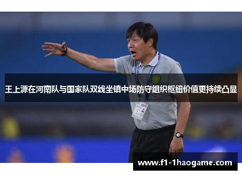 王上源在河南队与国家队双线坐镇中场防守组织枢纽价值更持续凸显